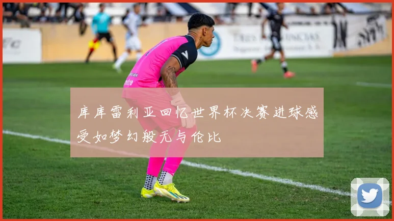 库库雷利亚回忆世界杯决赛进球感受如梦幻般无与伦比